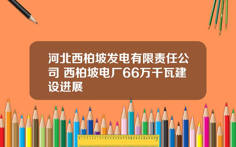 河北西柏坡发电有限责任公司 西柏坡电厂66万千瓦建设进展